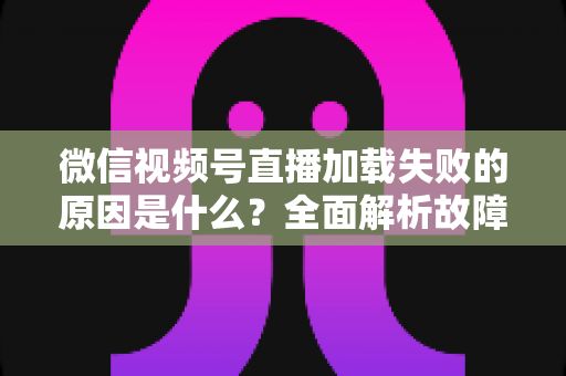 微信视频号直播加载失败的原因是什么?全面解析故障成因与高效解决办法 微信视频号直播加载失败的原因是什么?全面解析故障成因与高效解决办法