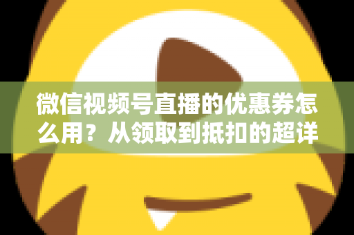 微信视频号直播的优惠券怎么用?从领取到抵扣的超详细实操指南 微信视频号直播的优惠券怎么用?从领取到抵扣的超详细实操指南