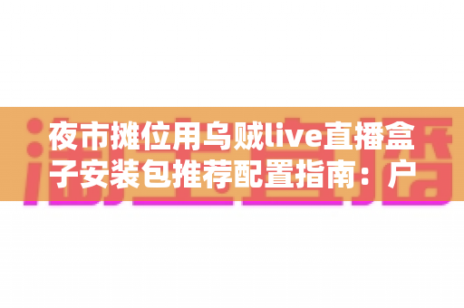 夜市摊位用乌贼live直播盒子安装包推荐配置指南：户外摆摊直播稳定不卡顿的完整方案