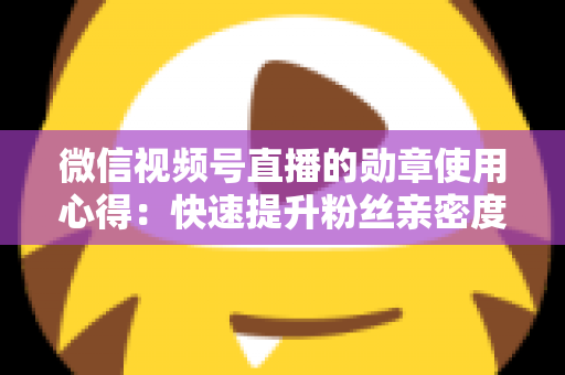 微信视频号直播的勋章使用心得：快速提升粉丝亲密度与直播间互动率的实战全攻略