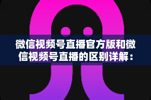 微信视频号直播官方版和微信视频号直播的区别详解:主播选对工具,开播效果翻倍 微信视频号直播官方版和微信视频号直播的区别详解:主播选对工具,开播效果翻倍