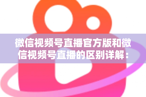 微信视频号直播官方版和微信视频号直播的区别详解:主播选对工具,开播效果翻倍 微信视频号直播官方版和微信视频号直播的区别详解:主播选对工具,开播效果翻倍