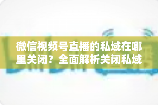 微信视频号直播的私域在哪里关闭？全面解析关闭私域入口的详细步骤与注意事项