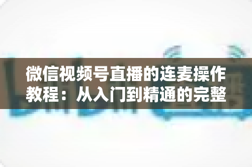 微信视频号直播的连麦操作教程：从入门到精通的完整指南，新手主播一看就会