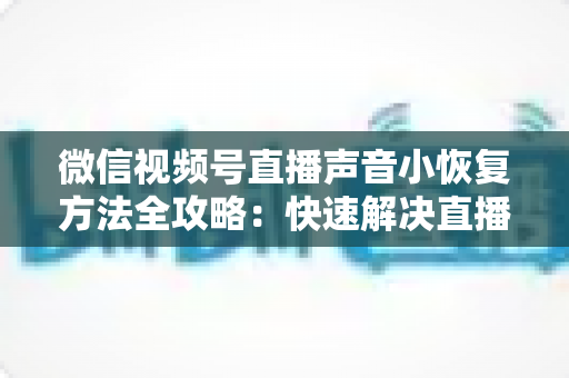 微信视频号直播声音小恢复方法全攻略：快速解决直播音量过低问题的实用指南