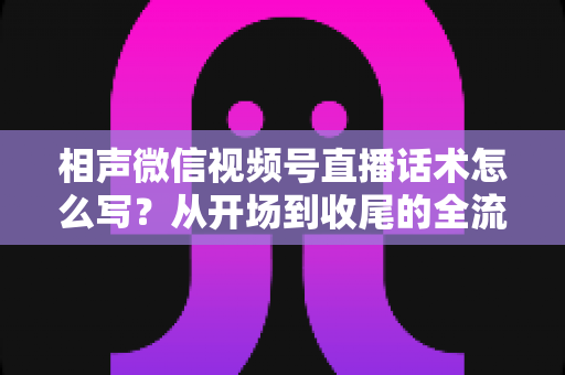 相声微信视频号直播话术怎么写？从开场到收尾的全流程话术创作实战指南