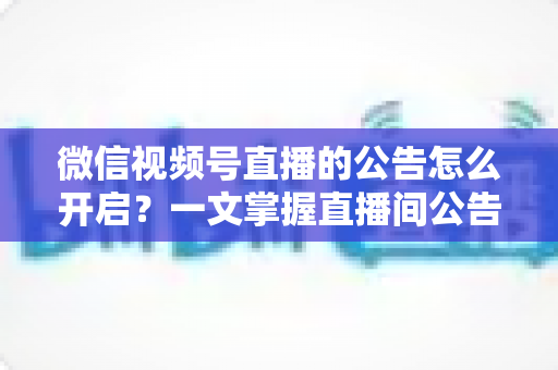 微信视频号直播的公告怎么开启?一文掌握直播间公告设置方法与运营技巧 微信视频号直播的公告怎么开启?一文掌握直播间公告设置方法与运营技巧