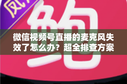 微信视频号直播的麦克风失效了怎么办？超全排查方案与实用技巧一次讲清