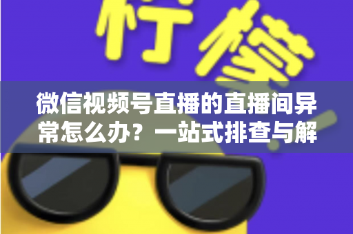 微信视频号直播的直播间异常怎么办？一站式排查与解决方案全攻略