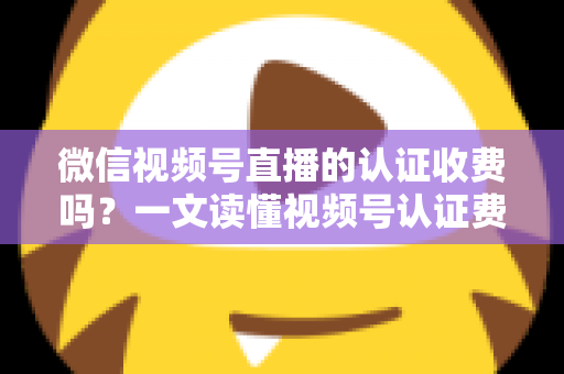 微信视频号直播的认证收费吗？一文读懂视频号认证费用、类型与直播开通全流程