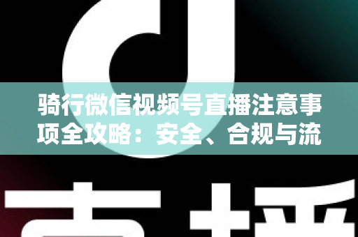 骑行微信视频号直播注意事项全攻略：安全、合规与流量增长一步到位