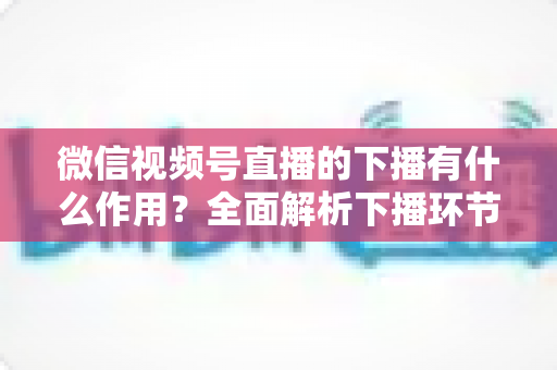 微信视频号直播的下播有什么作用?全面解析下播环节对直播运营的深层价值与实战技巧 微信视频号直播的下播有什么作用?全面解析下播环节对直播运营的深层价值与实战技巧