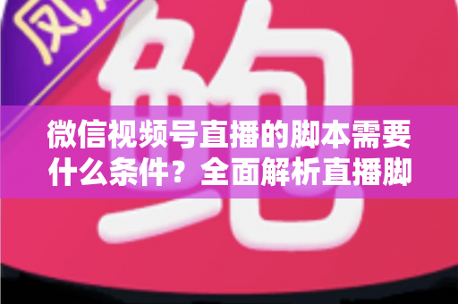 微信视频号直播的脚本需要什么条件？全面解析直播脚本撰写核心要求与实战指南