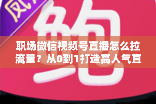 职场微信视频号直播怎么拉流量？从0到1打造高人气直播间的实战指南