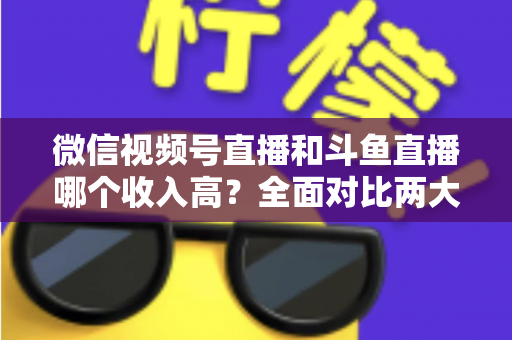 微信视频号直播和斗鱼直播哪个收入高？全面对比两大平台收益差异，助你选对赚钱赛道
