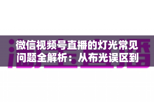 微信视频号直播的灯光常见问题全解析：从布光误区到专业解决方案