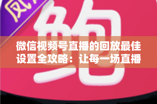 微信视频号直播的回放最佳设置全攻略：让每一场直播价值最大化的完整实操指南