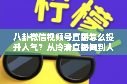 八卦微信视频号直播怎么提升人气？从冷清直播间到人气爆款的全流程实战指南