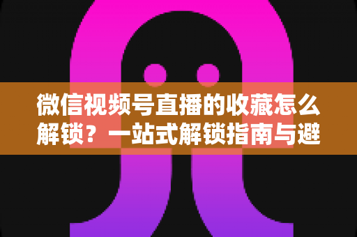 微信视频号直播的收藏怎么解锁？一站式解锁指南与避坑技巧全解析
