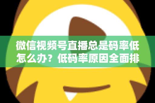 微信视频号直播总是码率低怎么办？低码率原因全面排查与画质提升实战攻略