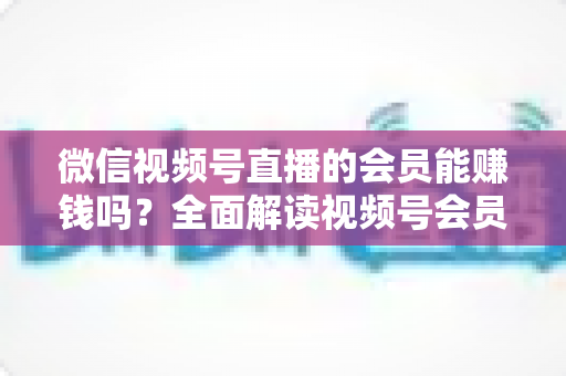 微信视频号直播的会员能赚钱吗?全面解读视频号会员变现模式与收益提升指南 微信视频号直播的会员能赚钱吗?全面解读视频号会员变现模式与收益提升指南