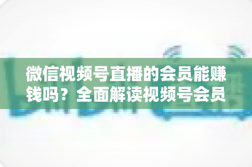 微信视频号直播的会员能赚钱吗?全面解读视频号会员变现模式与收益提升指南 微信视频号直播的会员能赚钱吗?全面解读视频号会员变现模式与收益提升指南