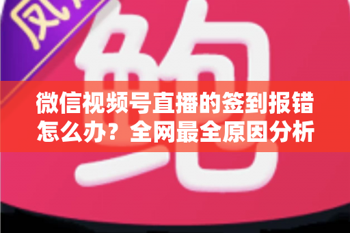 微信视频号直播的签到报错怎么办？全网最全原因分析与实用解决方案指南