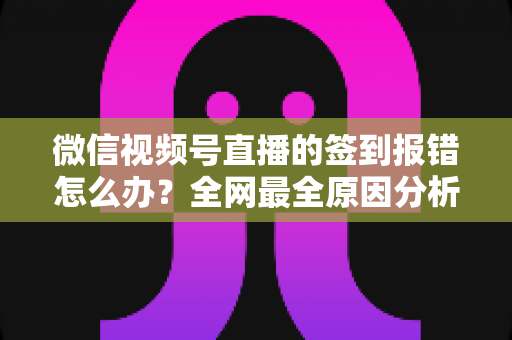 微信视频号直播的签到报错怎么办？全网最全原因分析与实用解决方案指南