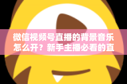 微信视频号直播的背景音乐怎么开?新手主播必看的直播配乐实操全攻略 微信视频号直播的背景音乐怎么开?新手主播必看的直播配乐实操全攻略