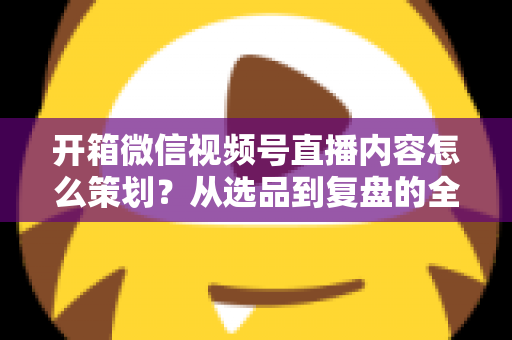 开箱微信视频号直播内容怎么策划?从选品到复盘的全流程实战指南 开箱微信视频号直播内容怎么策划?从选品到复盘的全流程实战指南