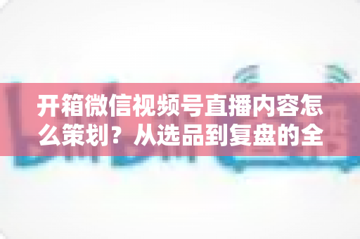 开箱微信视频号直播内容怎么策划?从选品到复盘的全流程实战指南 开箱微信视频号直播内容怎么策划?从选品到复盘的全流程实战指南
