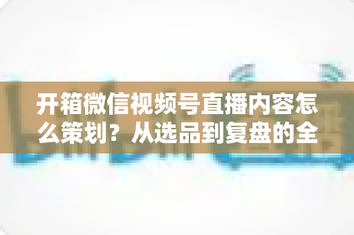 开箱微信视频号直播内容怎么策划？从选品到复盘的全流程实战指南