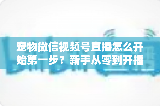 宠物微信视频号直播怎么开始第一步？新手从零到开播的完整实操指南