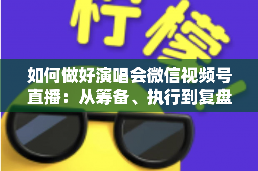 如何做好演唱会微信视频号直播：从筹备、执行到复盘的全流程实战指南