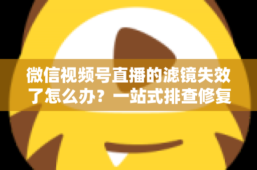 微信视频号直播的滤镜失效了怎么办？一站式排查修复与预防全攻略