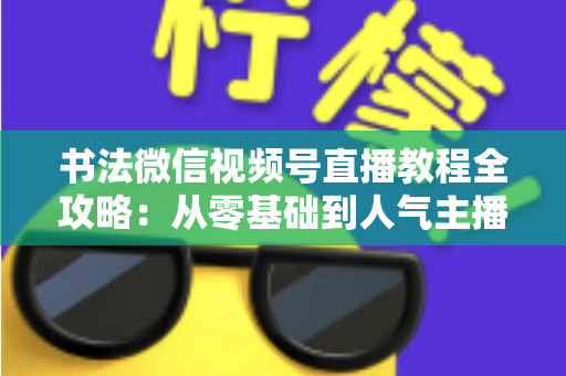 书法微信视频号直播教程全攻略：从零基础到人气主播的实战指南
