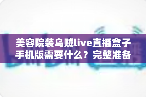 美容院装乌贼live直播盒子手机版需要什么?完整准备清单与安装指南全解析 美容院装乌贼live直播盒子手机版需要什么?完整准备清单与安装指南全解析