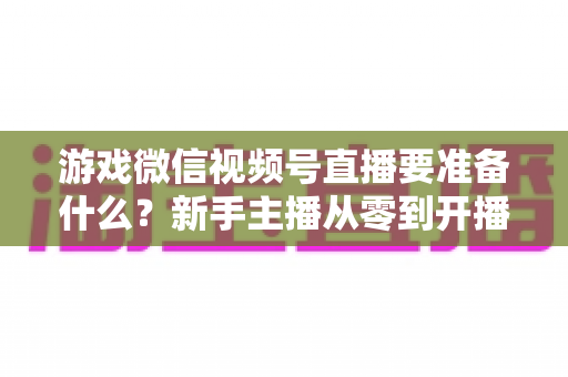 游戏微信视频号直播要准备什么?新手主播从零到开播的完整准备清单与避坑指南 游戏微信视频号直播要准备什么?新手主播从零到开播的完整准备清单与避坑指南