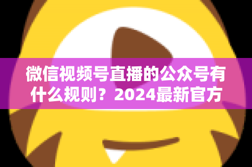 微信视频号直播的公众号有什么规则？2024最新官方规则详解与合规运营全指南