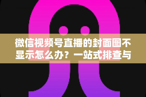 微信视频号直播的封面图不显示怎么办？一站式排查与解决完全指南
