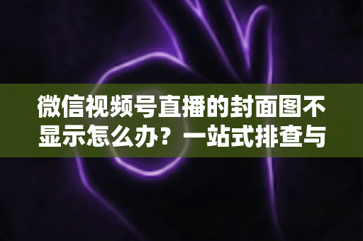 微信视频号直播的封面图不显示怎么办？一站式排查与解决完全指南