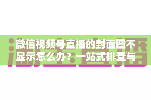 微信视频号直播的封面图不显示怎么办？一站式排查与解决完全指南