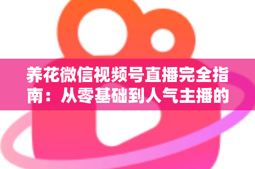 养花微信视频号直播完全指南：从零基础到人气主播的实战秘籍
