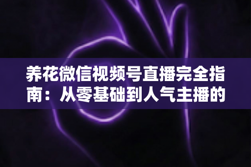 养花微信视频号直播完全指南：从零基础到人气主播的实战秘籍