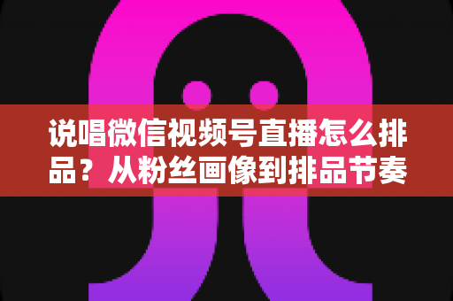 说唱微信视频号直播怎么排品？从粉丝画像到排品节奏的全流程实战指南