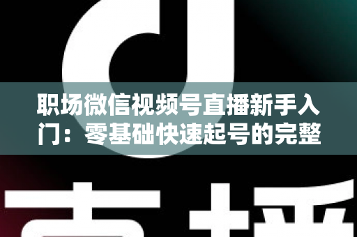 职场微信视频号直播新手入门:零基础快速起号的完整实战指南 职场微信视频号直播新手入门:零基础快速起号的完整实战指南