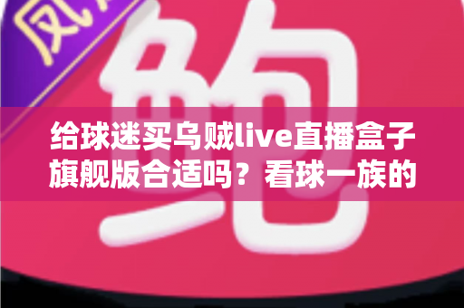 给球迷买乌贼live直播盒子旗舰版合适吗？看球一族的深度选购指南与真实利弊分析