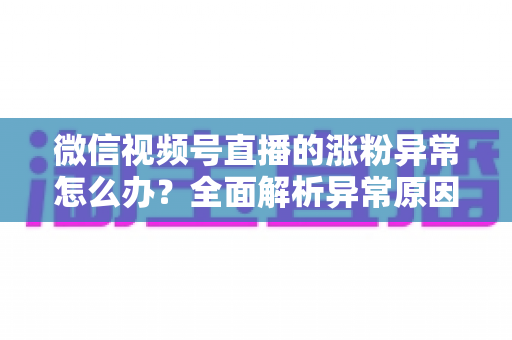 微信视频号直播的涨粉异常怎么办？全面解析异常原因与高效解决方案