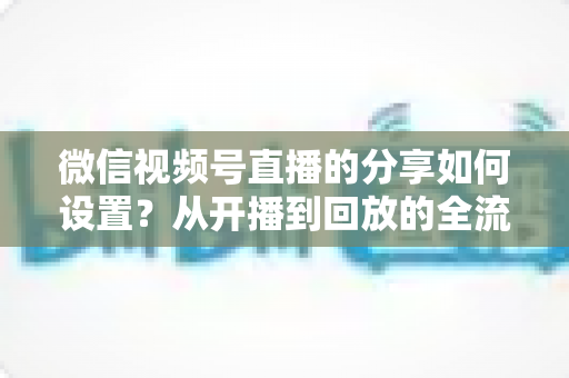 微信视频号直播的分享如何设置?从开播到回放的全流程实操指南 微信视频号直播的分享如何设置?从开播到回放的全流程实操指南