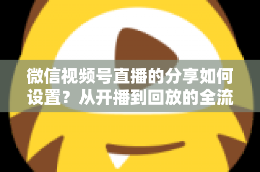 微信视频号直播的分享如何设置？从开播到回放的全流程实操指南